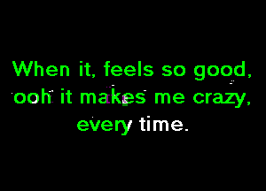 When it. feels so good.

'ool'f it makes me crazy,
every time.