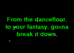 From the'. dancefloor,

to ydur fantasy, gonna
break it down.