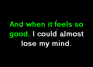 And when it feels so

good. I couldaJmost
lose my mind.