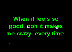 When it feels 59

good, ooh it makes
me crazy, every time.