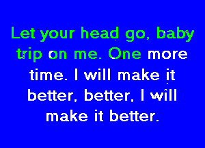 Let your head go, baby
trip on me. One more
time. I will make it
better, better, I will
make it better.