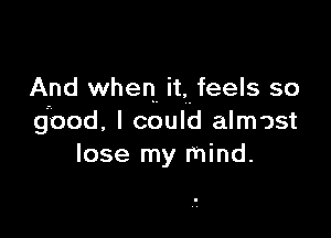 And when it, feels so

good. I could almost
lose my mind.