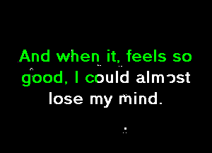 And when.- it, feels so

good. I could almost
lose my mind.