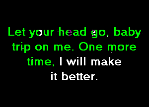 Let your head go, babyi
trip on me. One more

time. I will make
it better.