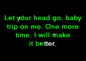 Let your head go, baby
trip on me. One more

time. I will make
it better.