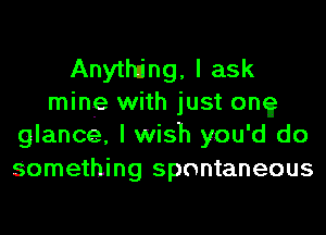 Anytlting, I ask
mine with just on?
glance, I wish you'd do
Something spontaneous