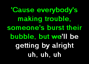 'Cause everybody's
making trouble,
someone's burst their
bubble, but we'll be
getting by alright
uh,uh,uh