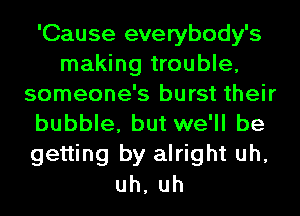 'Cause everybody's
making trouble,
someone's burst their
bubble, but we'll be
getting by alright uh,
uh, uh