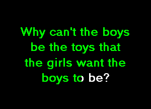 Why can't the boys
be the toys that

the girls want the
boys to be?