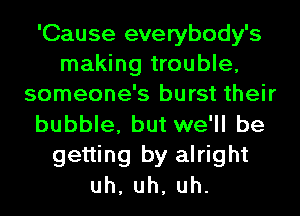 'Cause everybody's
making trouble,
someone's burst their
bubble, but we'll be
getting by alright
uh,uh,uh.