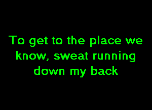 To get to the place we

know, sweat running
down my back