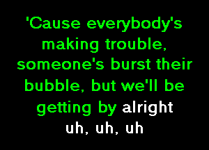 'Cause everybody's

making trouble,
someone's burst their

bubble, but we'll be
getting by alright
uh,uh,uh