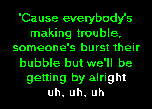 'Cause everybody's

making trouble,
someone's burst their

bubble but we'll be
getting by alright
uh,uh,uh