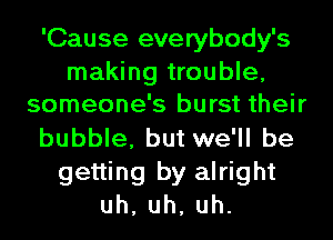 'Cause everybody's

making trouble,
someone's burst their

bubble, but we'll be
getting by alright
uh,uh,uh.