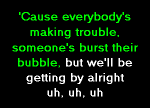 'Cause everybody's
making trouble,
someone's burst their
bubble, but we'll be
getting by alright
uh,uh,uh