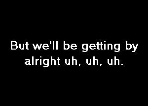 But we'll be getting by

alright uh, uh, uh.