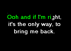 ooh and if l.'m right,
it's the only way, to

bring me back.