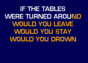 IF THE TABLES
WERE TURNED AROUND
WOULD YOU LEAVE
WOULD YOU STAY
WOULD YOU BROWN