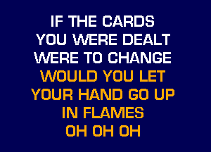 IF THE CARDS
YOU WERE DEALT
WERE TO CHANGE

WOULD YOU LET
YOUR HAND GO UP
IN FLAMES
0H 0H 0H