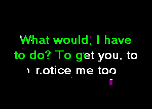 What would? I have

to do? To get you, to

I notice me too
n