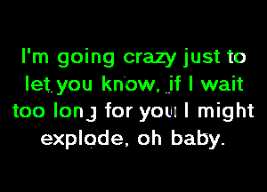 I'm going crazy just to
let. you know, if I wait
too long for yom I might
explode, oh baby.