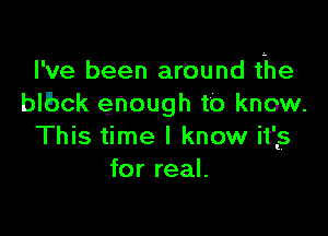 I've been around the
blbck enough to know.

This time I know it'ls
for real.