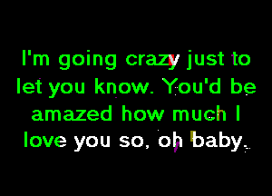 I'm going crazy just to
let you know. You'd be

amazed how much I
love you so, Oh baby?