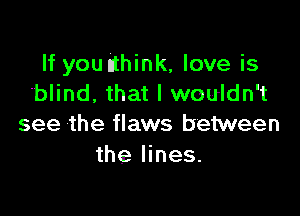 If you (think, love is
blind, that I wouldn't

see the flaws between
the lines.