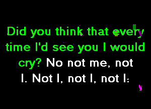 Did you think that eveWy
time I'd see you I would

cry? No not me, not

I. Not I. not I, not Ii 9