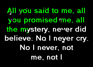 All ydu said to me, all

you promised rme, all

the mystery, never did

believa No. I neyer cry.
No I never, not

me,. not I