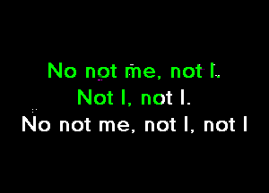 No not me, not'L

Not I. not I.
No not me, not I, not I