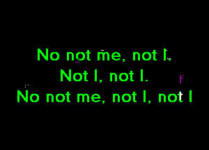 No not me, not'L

Not I. not I. r
No not me, not I, not I