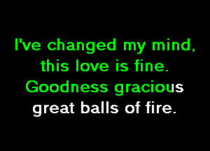 I've changed my mind,
this love is fine.

Goodness gracious
great balls of fire.
