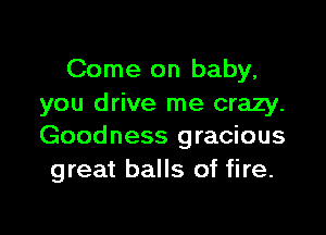 Come on baby,
you drive me crazy.

Goodness gracious
great balls of fire.