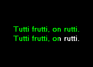 Tutti frutti, on rutti.

Tutti frutti, on rutti.