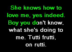 She knows how to
love me, yes indeed.
Boy you don't know,
what she's doing to

me. Tutti frutti,
on rutti.