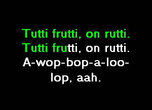 Tutti frutti, on rutti.
Tutti frutti, on rutti.

A-wop-bop-a-loo-
lop.aah.