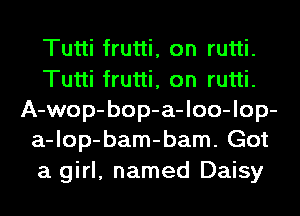 Tutti frutti, on rutti.
Tutti frutti, on rutti.
A-wop-bop-a-loo-lop-
a-lop-bam-bam. Got
a girl, named Daisy