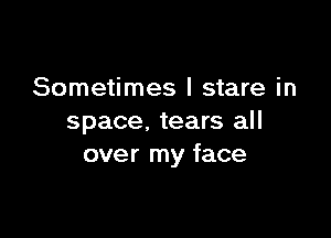 Sometimes I stare in

space. tears all
over my face