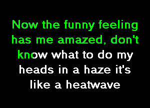 Now the funny feeling
has me amazed, don't
know what to do my
heads in a haze it's
like a heatwave