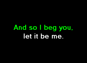 And so I beg you,

let it be me.