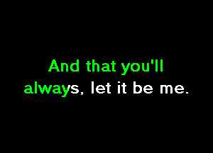 And that you'll

always, let it be me.