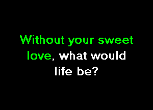 Without your sweet

love. what would
life be?