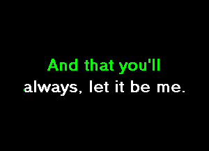 And that you'll

always, let it be me.