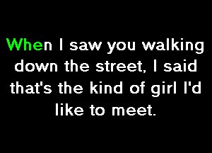 When I saw you walking
down the street, I said

that's the kind of girl I'd
like to meet.