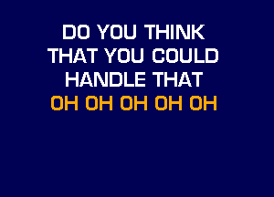 DO YOU THINK
THAT YOU COULD
HANDLE THAT

0H 0H 0H 0H 0H