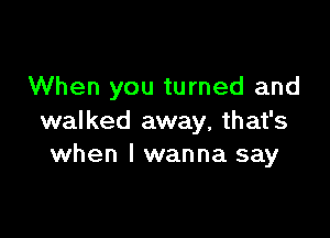 When you turned and

walked away, that's
when I wanna say