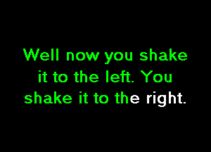 Well now you shake

it to the left. You
shake it to the right.