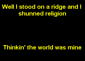 Well I stood on a ridge and l
shunned religion

Thinkin' the world was mine