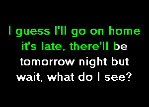 I guess I'll go on home
it's late. there'll be

tomorrow night but
wait, what do I see?